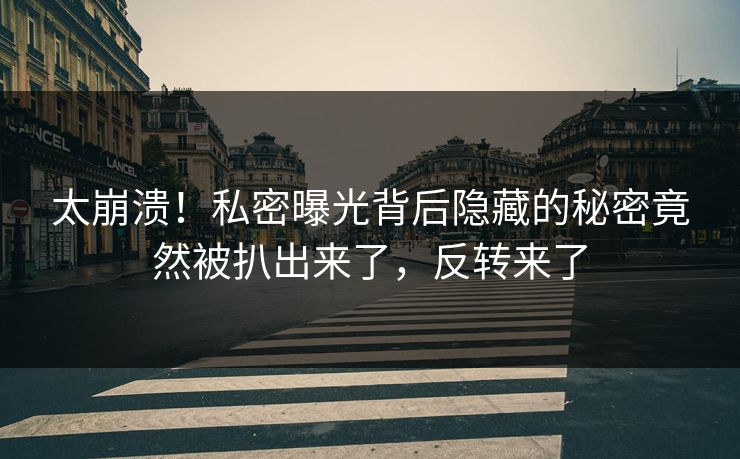 太崩溃！私密曝光背后隐藏的秘密竟然被扒出来了，反转来了