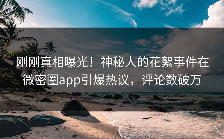 刚刚真相曝光！神秘人的花絮事件在微密圈app引爆热议，评论数破万