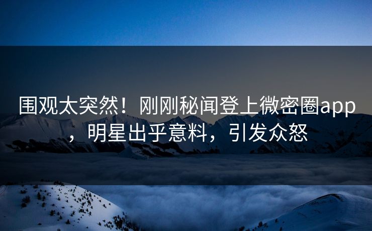 围观太突然！刚刚秘闻登上微密圈app，明星出乎意料，引发众怒