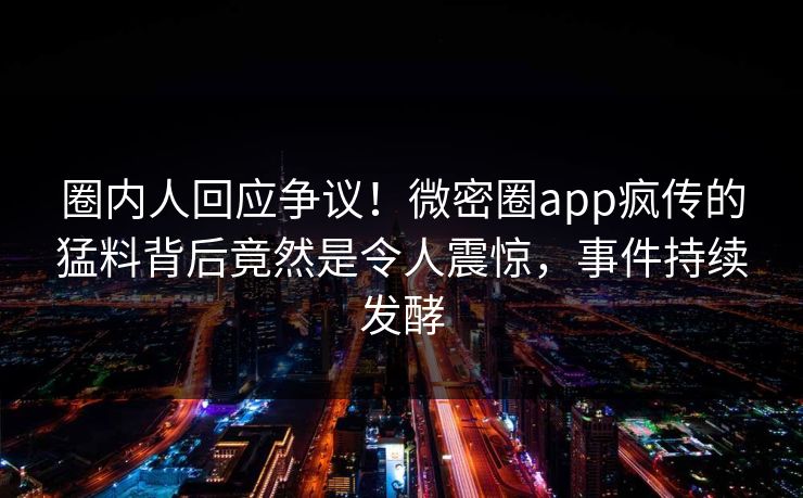 圈内人回应争议！微密圈app疯传的猛料背后竟然是令人震惊，事件持续发酵