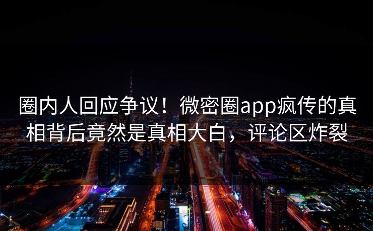 圈内人回应争议！微密圈app疯传的真相背后竟然是真相大白，评论区炸裂