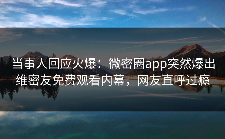 当事人回应火爆：微密圈app突然爆出维密友免费观看内幕，网友直呼过瘾