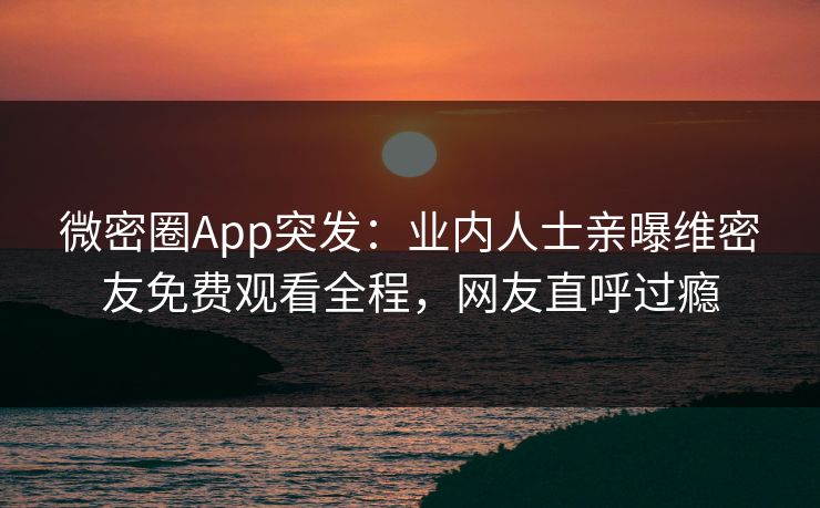 微密圈App突发：业内人士亲曝维密友免费观看全程，网友直呼过瘾