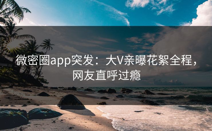 微密圈app突发：大V亲曝花絮全程，网友直呼过瘾