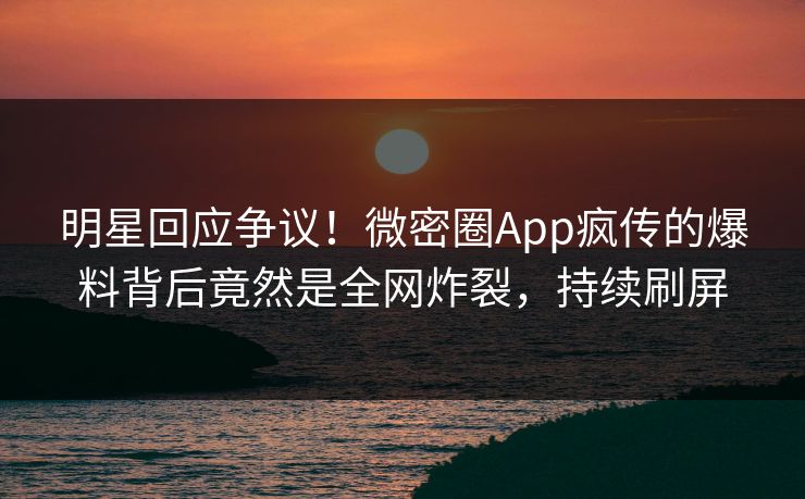 明星回应争议！微密圈App疯传的爆料背后竟然是全网炸裂，持续刷屏