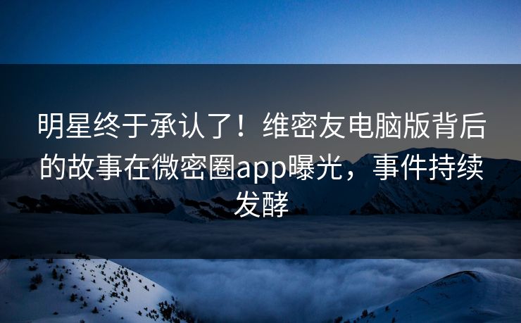 明星终于承认了！维密友电脑版背后的故事在微密圈app曝光，事件持续发酵