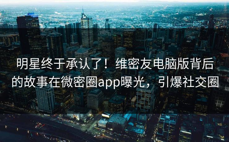 明星终于承认了！维密友电脑版背后的故事在微密圈app曝光，引爆社交圈