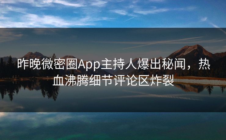 昨晚微密圈App主持人爆出秘闻，热血沸腾细节评论区炸裂