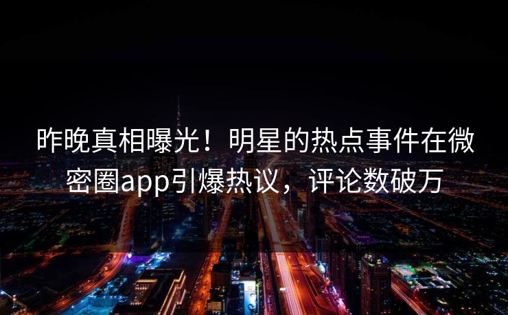昨晚真相曝光！明星的热点事件在微密圈app引爆热议，评论数破万