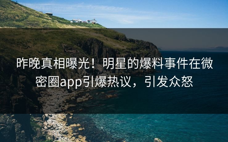 昨晚真相曝光！明星的爆料事件在微密圈app引爆热议，引发众怒
