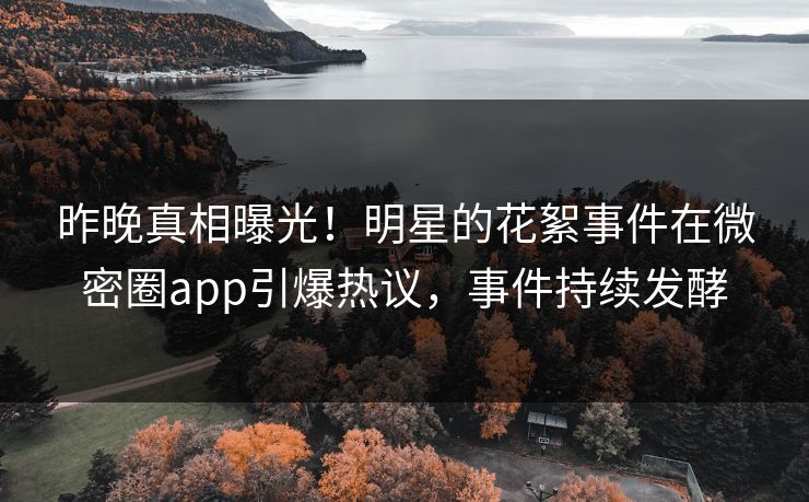昨晚真相曝光！明星的花絮事件在微密圈app引爆热议，事件持续发酵