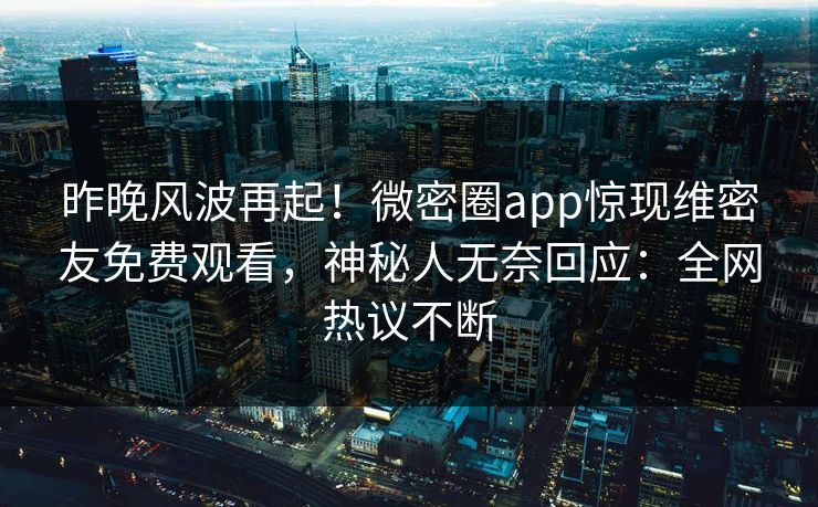 昨晚风波再起！微密圈app惊现维密友免费观看，神秘人无奈回应：全网热议不断