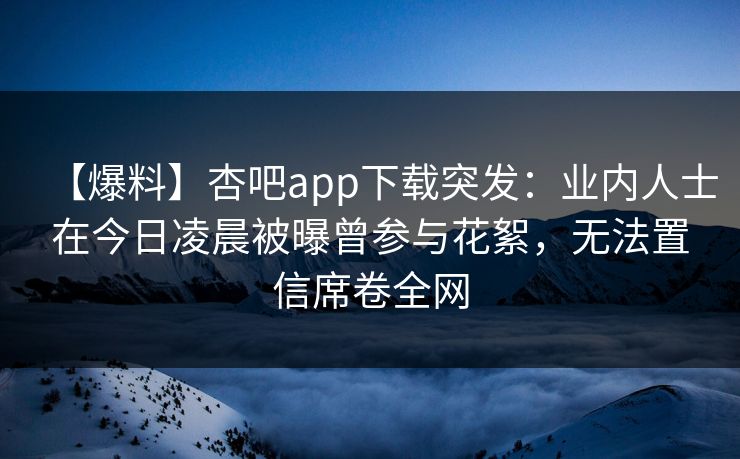 【爆料】杏吧app下载突发：业内人士在今日凌晨被曝曾参与花絮，无法置信席卷全网