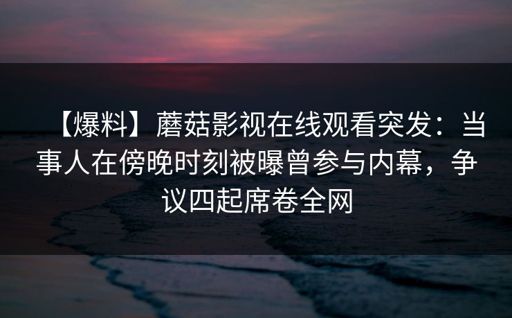 【爆料】蘑菇影视在线观看突发：当事人在傍晚时刻被曝曾参与内幕，争议四起席卷全网