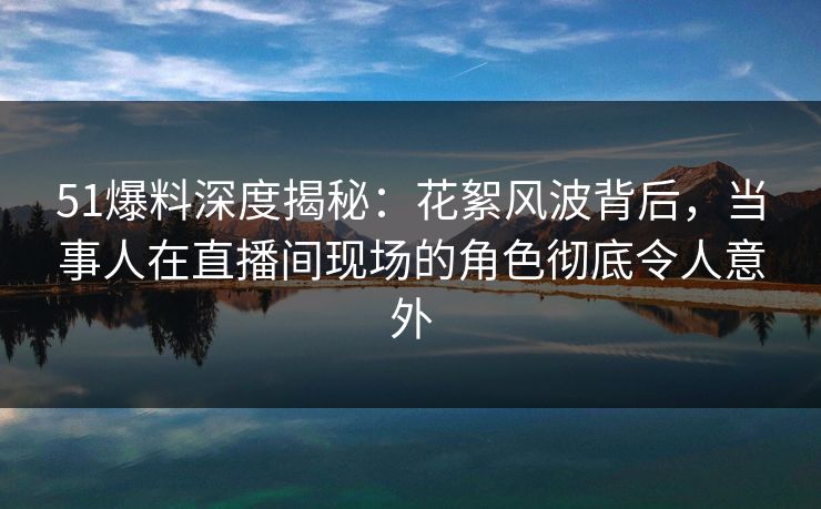 51爆料深度揭秘：花絮风波背后，当事人在直播间现场的角色彻底令人意外