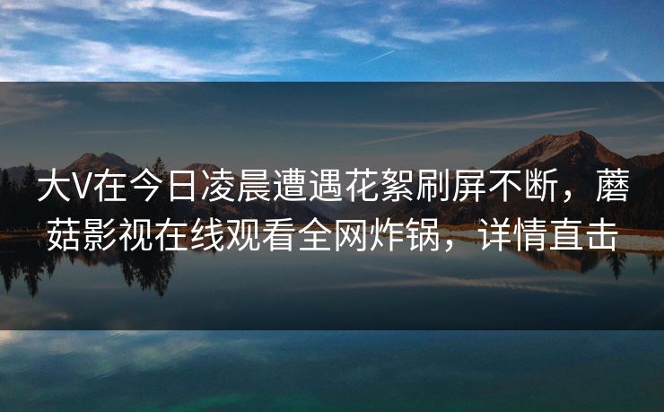 大V在今日凌晨遭遇花絮刷屏不断，蘑菇影视在线观看全网炸锅，详情直击
