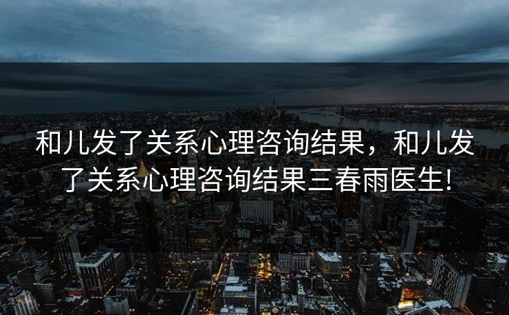 和儿发了关系心理咨询结果，和儿发了关系心理咨询结果三春雨医生!