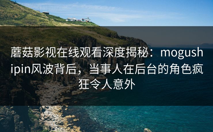 蘑菇影视在线观看深度揭秘：mogushipin风波背后，当事人在后台的角色疯狂令人意外