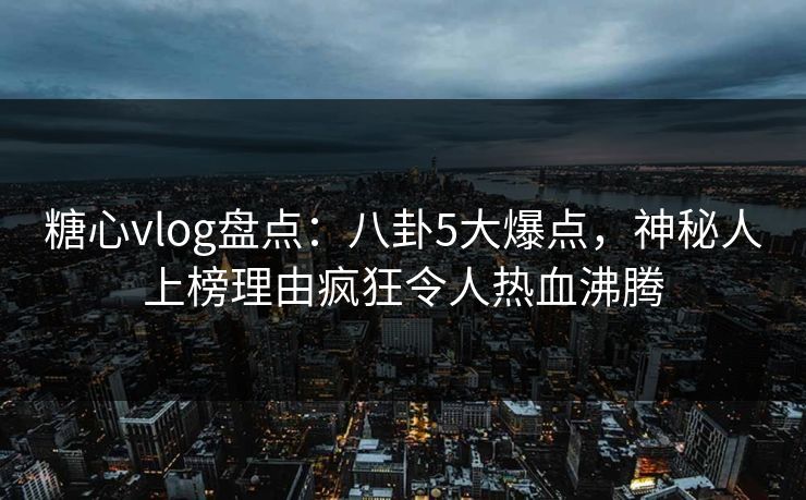 糖心vlog盘点：八卦5大爆点，神秘人上榜理由疯狂令人热血沸腾