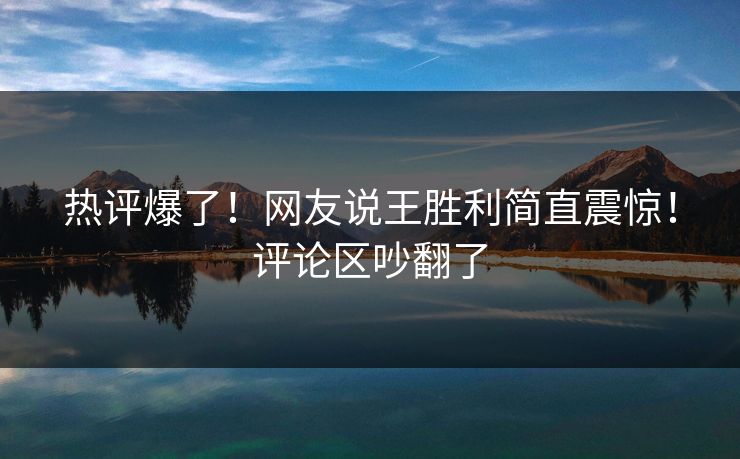 热评爆了！网友说王胜利简直震惊！评论区吵翻了