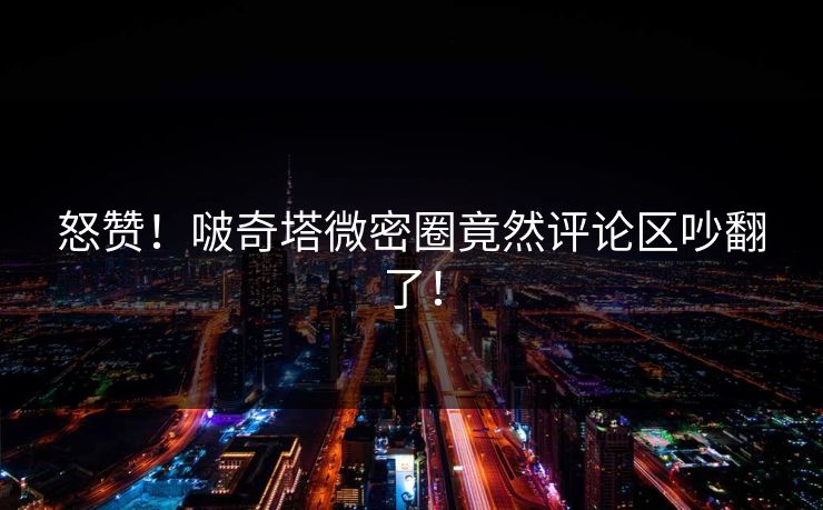 怒赞！啵奇塔微密圈竟然评论区吵翻了！