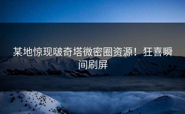 某地惊现啵奇塔微密圈资源！狂喜瞬间刷屏