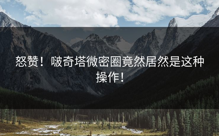 怒赞！啵奇塔微密圈竟然居然是这种操作！