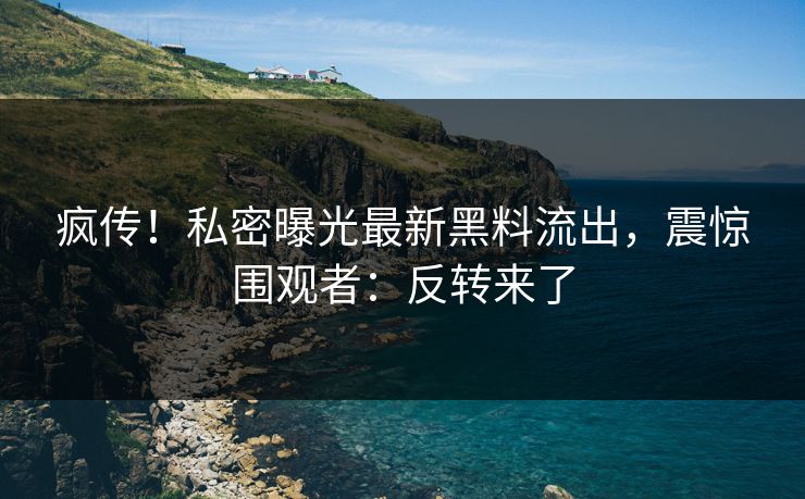 疯传！私密曝光最新黑料流出，震惊围观者：反转来了