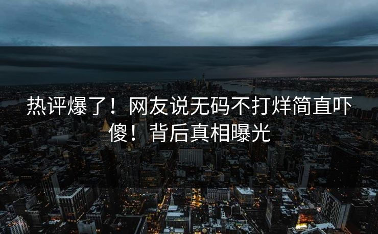 热评爆了！网友说无码不打烊简直吓傻！背后真相曝光