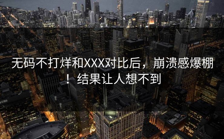 无码不打烊和XXX对比后，崩溃感爆棚！结果让人想不到