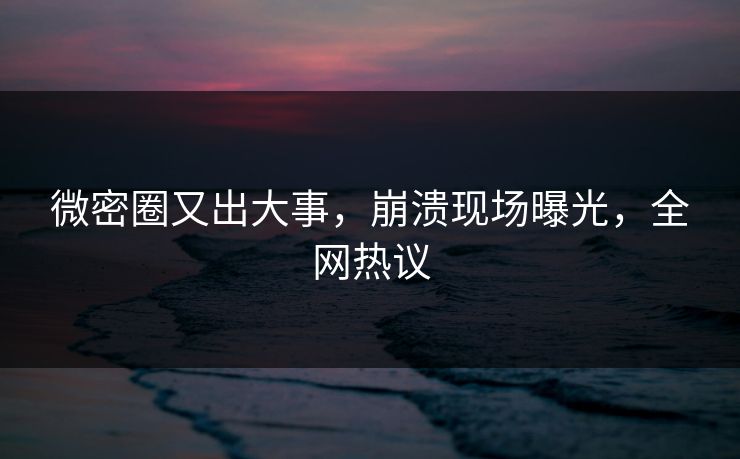 微密圈又出大事，崩溃现场曝光，全网热议