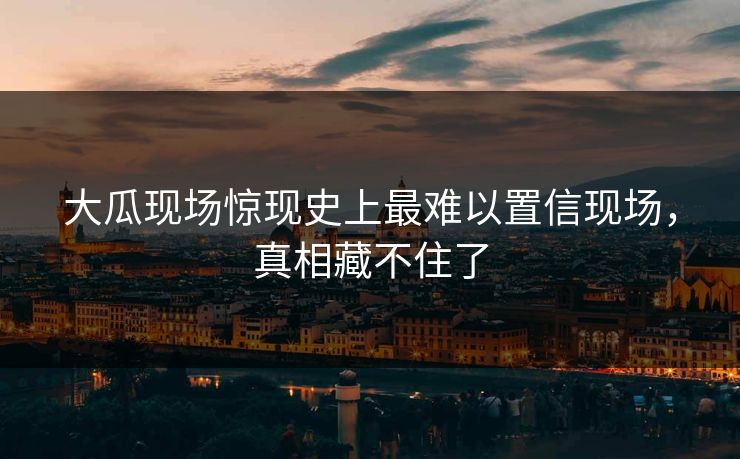 大瓜现场惊现史上最难以置信现场，真相藏不住了