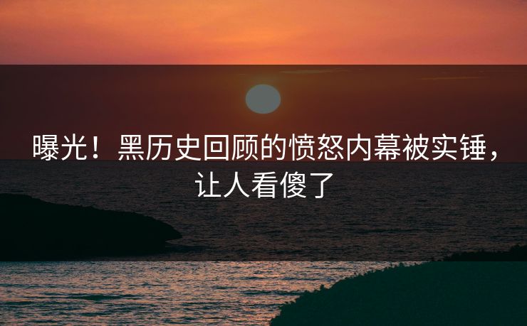 曝光！黑历史回顾的愤怒内幕被实锤，让人看傻了
