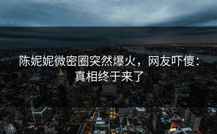陈妮妮微密圈突然爆火，网友吓傻：真相终于来了