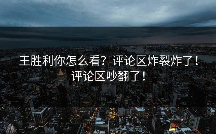 王胜利你怎么看？评论区炸裂炸了！评论区吵翻了！
