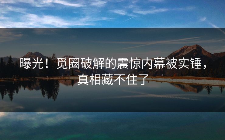 曝光！觅圈破解的震惊内幕被实锤，真相藏不住了