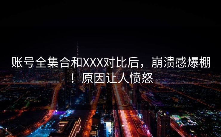 账号全集合和XXX对比后，崩溃感爆棚！原因让人愤怒