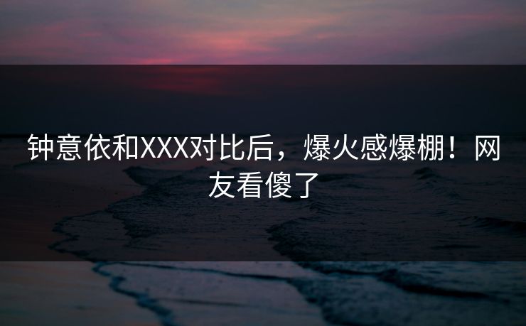 钟意依和XXX对比后，爆火感爆棚！网友看傻了