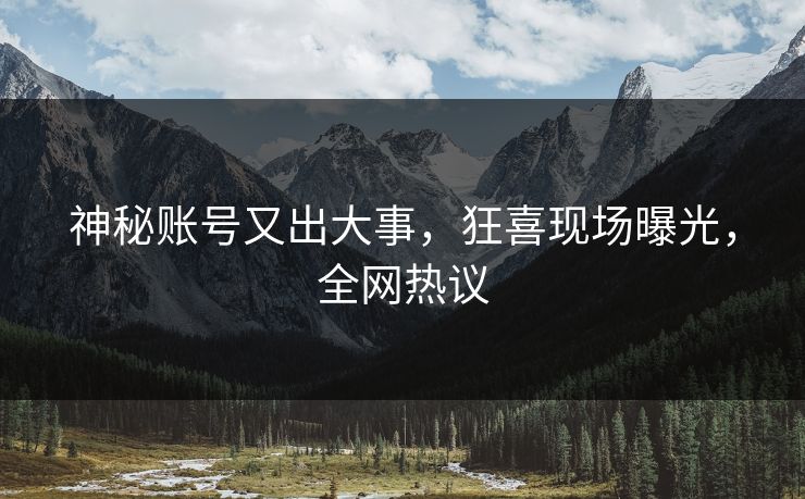 神秘账号又出大事，狂喜现场曝光，全网热议