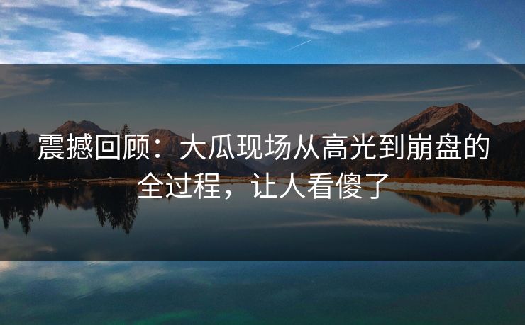震撼回顾：大瓜现场从高光到崩盘的全过程，让人看傻了
