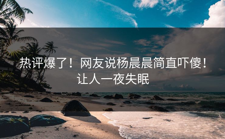 热评爆了！网友说杨晨晨简直吓傻！让人一夜失眠