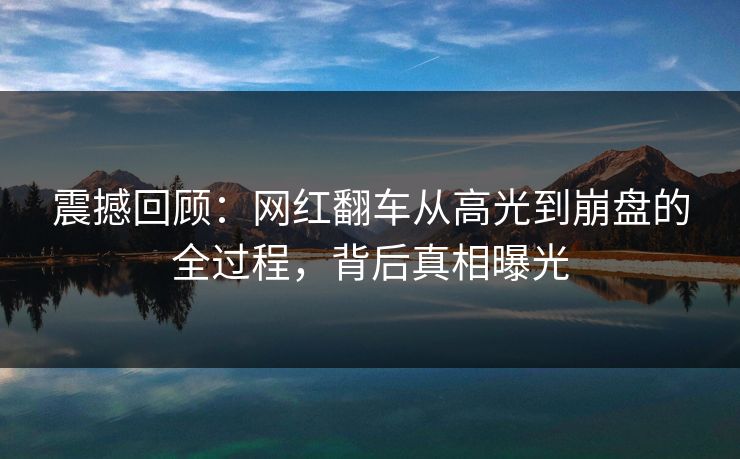 震撼回顾：网红翻车从高光到崩盘的全过程，背后真相曝光