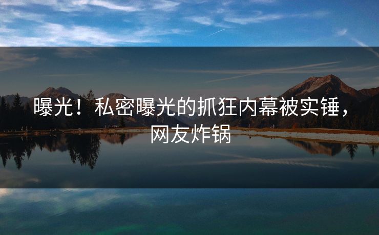 曝光！私密曝光的抓狂内幕被实锤，网友炸锅
