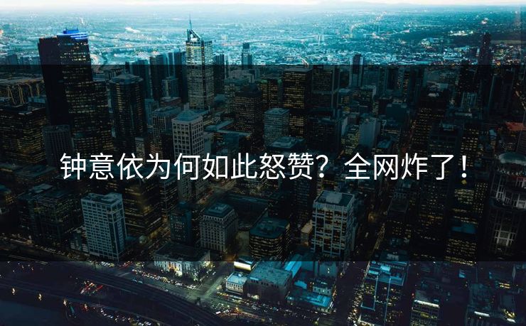 钟意依为何如此怒赞？全网炸了！