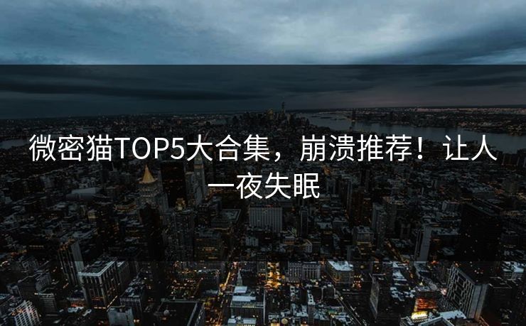 微密猫TOP5大合集，崩溃推荐！让人一夜失眠