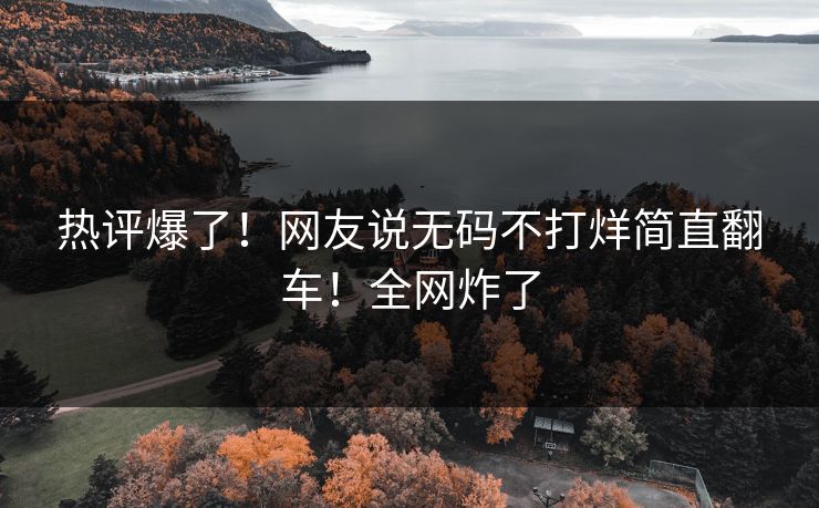 热评爆了！网友说无码不打烊简直翻车！全网炸了