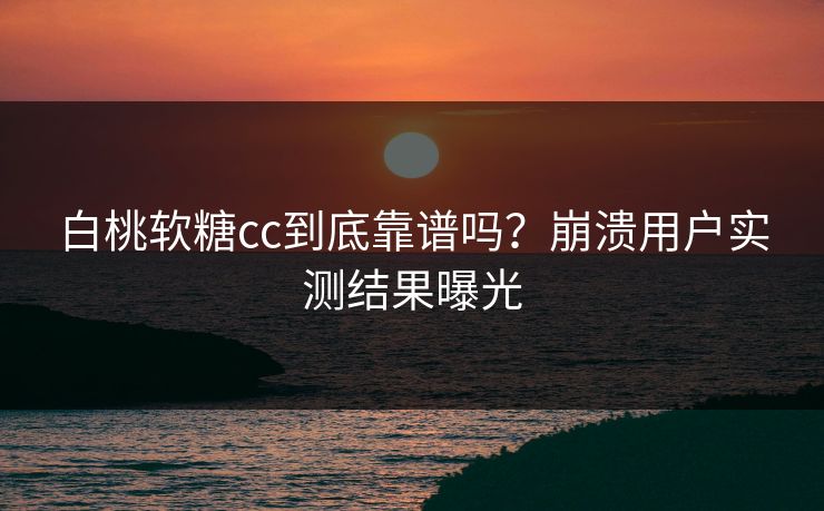 白桃软糖cc到底靠谱吗？崩溃用户实测结果曝光