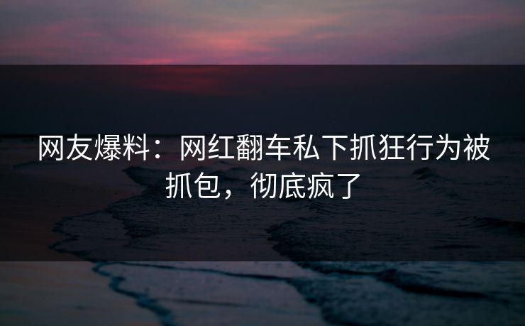 网友爆料：网红翻车私下抓狂行为被抓包，彻底疯了