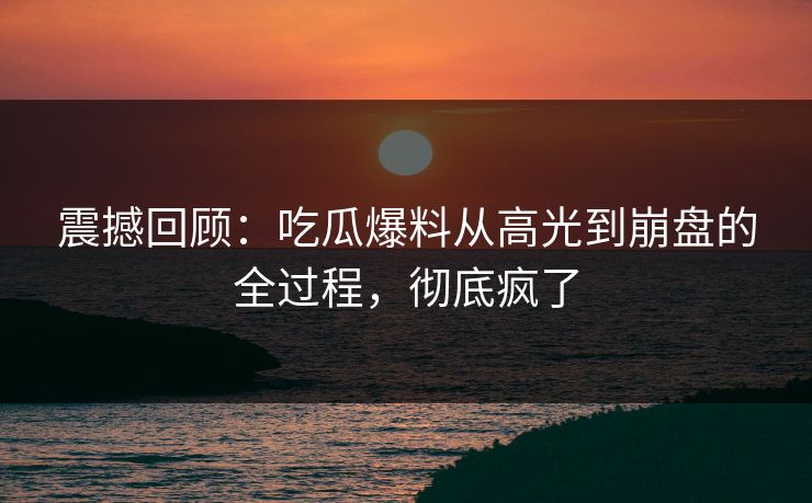 震撼回顾：吃瓜爆料从高光到崩盘的全过程，彻底疯了