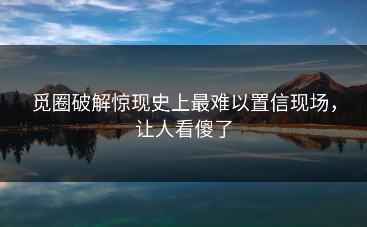 觅圈破解惊现史上最难以置信现场，让人看傻了